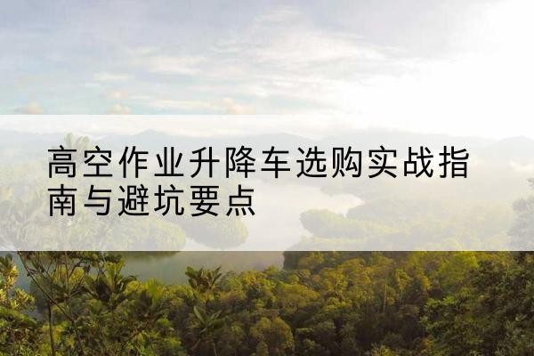 叶县升降车怎么选-高空作业升降车选购实战指南与避坑要点