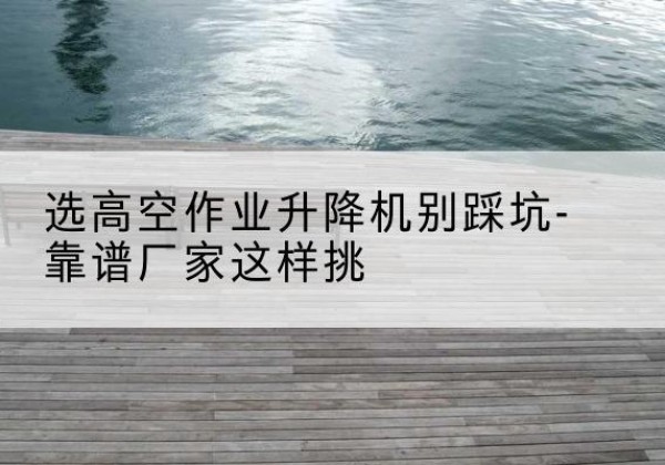 叶县剪叉式升降机厂家-选高空作业升降机别踩坑-靠谱厂家这样挑