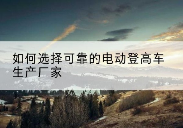 叶县电动登高车厂家-如何选择可靠的电动登高车生产厂家