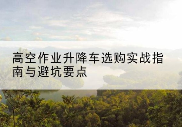 叶县升降车怎么选-高空作业升降车选购实战指南与避坑要点