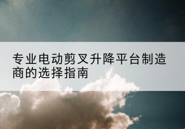 叶县电动剪叉升降平台厂家-专业电动剪叉升降平台制造商的选择指南