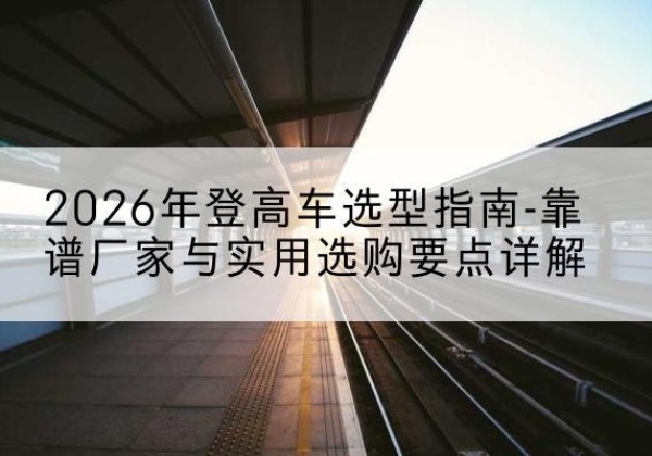 叶县登高车厂家推荐-2026年登高车选型指南-靠谱厂家与实用选购要点详解